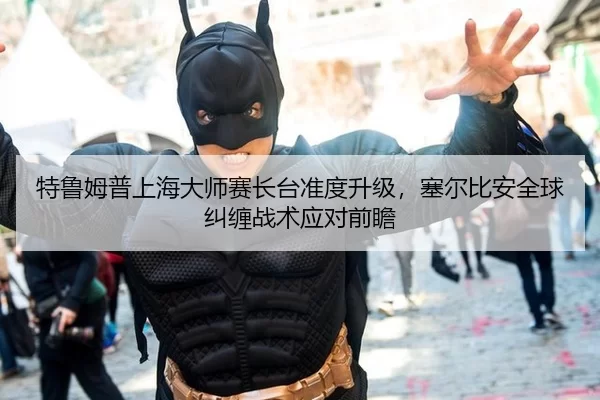 特鲁姆普上海大师赛长台准度升级，塞尔比安全球纠缠战术应对前瞻